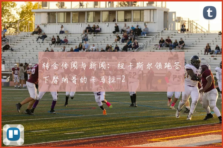 转会传闻与新闻：纽卡斯尔领跑签下摩纳哥的卡马拉