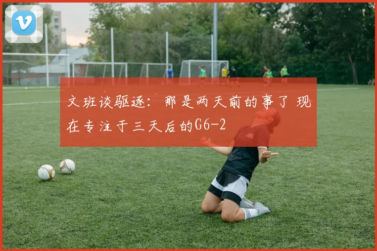 文班谈驱逐：那是两天前的事了 现在专注于三天后的G6
