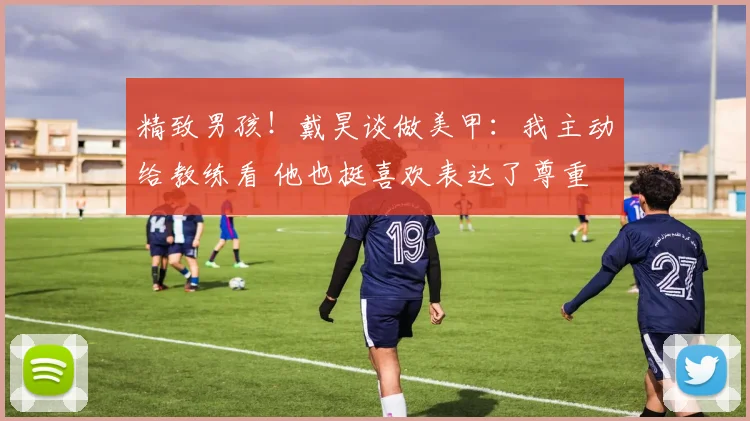 精致男孩！戴昊谈做美甲：我主动给教练看 他也挺喜欢表达了尊重