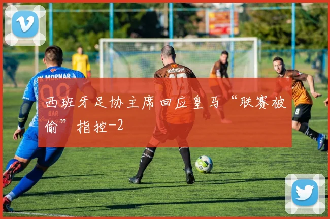 西班牙足协主席回应皇马“联赛被偷”指控
