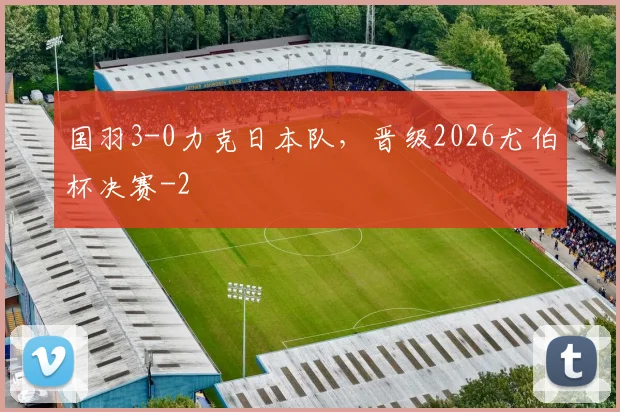 国羽3-0力克日本队，晋级2026尤伯杯决赛