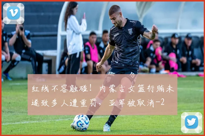红线不容触碰！内蒙古女篮行贿未遂致多人遭重罚，亚军被取消